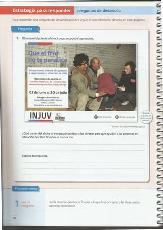 66
Lee la situación planteada. Puedes subrayar los conceptos o las ideas que te
parezcan importantes.
Explica tu respuesta.
¿Quépartes del afiche sirven para incentivar a los jóvenes para que ayuden a las personas en
situación de calle? Nombra al menos tres.
Tomadode httpJ/www.injuv.gob.cI
ª!b kU tn
G@injuv_araucaniaoinjuv araucania
INJUV
Entrega tu donación en:
General Mackenna 825. Temuco
Fono:2218035
03 de junio al30 dejuLio
Necesitamos tu aporte en:
Frazadas, materiales de construcción,
alimentos no perecibles, ropa y abrigo.
Porque somos jóvenes abriguemos
a las personas en situación de calle
1. Observa el siguiente afiche. Luego, responde la pregunta.
Pregunta
Para responder una pregunta de desarrollo puedes seguir el procedimiento descrito en estas páginas.
preguntas de desarrollo
 