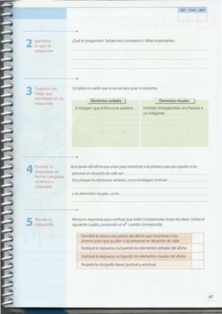 67
.
ré al menos tres partes del afiche que incentivan a los
s para que ayuden a las personas en situ~ción de calle.
ué la respuesta, incluyendo los elementos verbales del afiche.
-
ué la respuesta, incluyendo los elementos visuales del afiche.
té la ortografía literal, puntual y acentual.
Nomb
jóvene
Expliq
Expliq
Respe
Revisatu respuesta para verificar que estén incorporadas todas las ideas. Utiliza el
siguiente cuadro, poniendo un./ cuando corresponda.5 Revisa tu
respuesta.
........................................................................
y los elementos visuales, como
4 Escribe tu .Las partes del afiche que sirvenpara incentivara losjóvenes para que ayuden a las
respuesta en personas en situación de calleson _
forma completa,
sintética y Estoporque los elementos verbales, como el eslogan, motivan ---_
ordenada.
........................................................................
Hombre entregándole una frazada a
un indigente .
Eleslogan: que el frío no te paralice.
JElementos verbales J Elementos visuales
Completa el cuadro que te servirápara guiar tu respuesta.Organiza las
ideas que
abordarás en tu
respuesta.
3
........................................................................
¿Qué te preguntan? Señala tres conceptos o ideas importantes.Identifica
lo que te
preguntan .
2
........................................................................
día mes año
 
