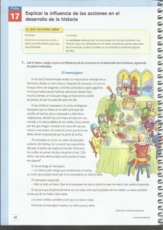 CLAVE e EDICIONES SM68
Anónimo. Archivo editorial
Los otros nobles también juran que no vieron nada.
Entonces el mensajero vuelve a su tierra sana y salvo.
Elrey de Constantinopla recibe un importante mensaje de su
hermano, desde un reino lejano. Después de atravesar un oscuro
bosque¡ lleno de dragones y árboles parecidos a ogros gigantes¡
en el que nadie parece haberse adentrado desde hace
mucho tiempo, el mensajero llega al imponente castillo
de piedra, al caer la tarde del séptimo día.
Elrey recibe al mensajero y lo invita al elegante
banquete que se ofrece en el salón principal del
castillo, de techos altos y arqueados y alfombras
majestuosas, donde hay una mesa servida Con rica
comida, y lo sienta al.ado de los nobles. Estos tienen
por ley que ningún invitado a la mesa del rey,sea
nativo o extranjero, dé vuelta la carne que le sirvan:
debe comer empezando por la parte de arriba.
Al mensajero le sirven un plato de pescado
cubierto de hierbas. Sin conocer las costumbres
del país, el pobre da vuelta la comida. Entonces,
los nobles se ponen de pie y le gritan al rey: "iOh,
señor: has sido deshonrado como jamás lo fuera
rey alguno!"
Elrey se dirige al mensajero:
-Lo siento, pero tengo que condenarte a muerte.
Lo único que puedo hacer por ti es concederte un último
Elmensajero responde:
-Solo te pido un favor. Que se le arranquen los ojos a todos los que me vieron dar vuelta el pescado.
Elrey jura que él personalmente no vio nada, solo oyó la palabra de los nobles. La reina también
se excusa de no haber visto nada.
El mensajero
1. Leeel texto. Luego¡ explica la influencia de las acciones en el desarrollo de la historia, siguiendo
los pasos indicados.
Lasacciones realizadaspor los personajesson lasque sostienen una
historia.Estasson influyentes en un relato cuando son partes esenciales
de la narración,esdecir, el relato no seentiende si seelimina alguna
de ellas..
ContenidoHabilidad
Explicar escomunicar a otro u
otros una información para que
seaentendida.
r Loque necesitas saber
Explicar la influencia de las acciones en el
desarrollo de la historia
 