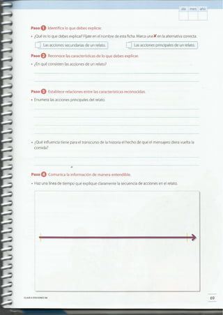 69CLAVEe EDICIONESSM
iliIIiíLlllf ... ~ ..w~,~~""· __ ............. """"' ......__ ....... ...... ;/1
2
= I~1·2&&~===
"-------_._---
• Hazuna líneade tiempo que explique claramente la secuenciade accionesen el relato.
.Paso O Comunica la información de manera entendible.
•
• ¿Quéinfluencia tiene parael transcurso de la historia el hecho de que el mensajero diera vuelta la
comida?
• Enumeralasacciones principales del relato.
Paso 9 Establece relaciones entre las características reconocidas .
Paso f) Reconoce las características de lo que debes explicar.
• ¿Enqué consisten lasaccionesde un relato?
o Lasacciones principales de un relato.o Lasacciones secundariasde un relato. 1
Paso O Identifica lo que debes explicar.
• ¿Quéeslo que debesexplicar?Fíjateen el nombre de estaficha.MarcaunaK en laalternativacorrecta.
día mes año
 