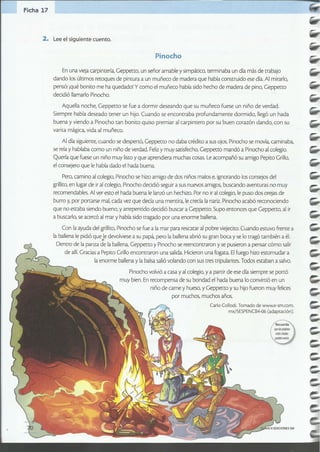 Aquella noche, Geppetto se fue a dormir deseando que su muñeco fuese un niño de verdad.
Siempre había deseado tener un hijo. Cuando se encontraba profundamente dormido, llegó un hada
buena y viendo a Pinocho tan bonito quiso premiar al carpintero por su buen corazón dando, con su
varita mágica, vida al muñeco.
Al día siguiente, cuando se despertó, Geppetro no daba crédico a sus ojos. Pinocho se movía, caminaba,
se reía y hablaba como un niño de verdad. Felizy muy satisfecho, Geppetto mandó a Pinocho al colegio.
Quería que fuese un niño muy liscoy que aprendiera muchas cosas. Leacompañó su amigo Pepito Grillo,
el consejero que le había dado el hada buena.
Pero, camino al colegio, Pinocho se hizo amigo de dos niños malos e, ignorando los consejos del
grillito, en lugar de ir al colegio, Pinocho decidió seguir a sus nuevos amigos, buscando aventuras no muy
recomendables. Al ver esto el hada buena le lanzó un hechizo. Por no iral colegio, le puso dos orejas de
burro y,por portarse mal, cada vez que decía una mentira, le crecía la nariz. Pinocho acabó reconociendo
que no estaba siendo bueno, y arrepentido decidió buscar a Geppeno. Supo entonces que Geppetto, al ir
a buscarlo, se acercó al mar y había sido tragado por una enorme ballena.
Con la ayuda del grillico,Pinocho se fue a la mar para rescatar al pobre viejecico.Cuando estuvo frente a
la ballena le pidió que le devolviese a su papá, pero la ballena abrió su gran boca y se lo tragó también a él.
•Dentro de la panza de la ballena, Geppetto yPinocho se reencontraron y se pusieron a pensar cómo salir
de allí.Gracias a Pepito Grillo encontraron una salida. Hicieron una fogata. Elfuego hizo estornudar a
la enorme ballena y la balsa salió volando con sus tres tripulantes. Todos estaban a salvo.
Pinocho volvió a casa y al colegio, y a partir de ese día siempre se portó
muy bien. En recompensa de su bondad el hada buena lo convirtió en un
niño de carne y hueso, y Geppetto y su hijo fueron muy felices
por muchos, muchos años.
Carla Collodi.Tomado de www.e-sm.com.
mx/SESPENCB4-06(adaptación).
En una vieja carpintería, Geppetto, un señor amable y simpático, terminaba un día más de trabajo
dando los últimos recoques de pintura a un muñeco de madera que había construido ese día. Al mirarlo,
pensó: iqué bonito me ha quedado! y como el muñeco había sido hecho de madera de pino, Geppetto
decidió llamarlo Pinocho.
Pinocho
2. Lee el siguiente cuento.
Ficha 17
 