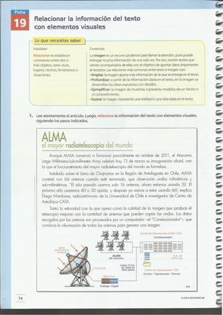 CLAVE eEDICIONES SM
»Análoga I Digital
Back End
Centro de OperacionesI OSF
Archivo - Operaciones- Ciencia
Hasta 15 km
de cable de
fibra óptica
74
6.4 - 64
mbls Link
ALMA
(66 antenas) ----
Centro de OperacionesALMA I AOS
Correlacionador
Aunque ALMA comenzó a funcionar parcialmente en octubre de 2011, el Atacama
LargeMillimeter/sub-millimeterArray celebró hoy 13 de marzo su inauguración oficial, con
lo que el funcion<1tnientodel mayor radiotelescopio del mundo se formaliza.
Instalado sobre el Llanode Chajnantor en la Regiónde Antofagasta en Chile, ALMA
contará con 66 antenas cuando esté terminado, que observarán ondas milimétricas y
sub-milimétricas."El año pasado usamos solo 16 antenas, ahora estamos usando 32. El
próximo año usaremos40 o 50 quizás, y después ya vamos a estar usando 66", explica
Diego Mardones, radioastrónomo de la Universidad de Chile e investigador de Centro de
AstrofísicaCATA.
Tanto la velocidad con la que opera como la calidad de la imagen que produce el
telescopio mejoran con la cantidad de antenas que pueden captar las ondas. Losdatos
recogidos por las antenasson procesados por un computador -el "Correlacionador"-, que
combina la información de todas las antenas para generar una imagen.
ALMAel mayor radiotelescopio del mundo
1. Leeatentamente el artículo. Luego, relaciona la información del texto con elementos visuales,
siguiendo los pasos indicados.
La imagen es un recurso poderoso para llamar la atención, pues puede
entregar mucha información de una sola vez. Por eso, existen textos que
vienen acompañados de ellas con el objetivo de aportar datos importantes
al receptor. Las relaciones más comunes entre texto e imagen son:
• Ampliar: la imagen aporta más información de la que se entrega en el texto.
• Profundizar: a partir de la información dada en eltexto, en la imagen se
desarrollan las ideas expuestas con detalles.
• Ejemplificar: la imagen da muestras o presenta modelos de un hecho o
un procedimiento.
• Ilustrar: la imagen representa una realidad o una idea dada en eltexto.
Relacionar es establecer
conexiones entre dos o
más objetos, seres vivos,
lugares, hechos, fenómenos o
situaciones.
Contenido
Lo que necesitas saber )--------
Habilidad
Relacionar la información del texto
con elementos visuales
 
