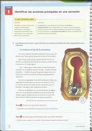 CLAVEe EDICIONESSM
Paso f) Recuerdaalguna información de lo que debes identificar.
• ¿Qué acciones realiza o le suceden al personaje principal a través del relato?
pueden farfar.
=,.
-
-=
-=-
-
=
-
12
1. Lee atentamente el texto. Luego, identifica lasacciones principales del relato, siguiendo los pasos
indicados.
=
---
,---- - ---------------,--
Habilidad -...::o,
-Contenido
Lanarración secaracterizapor la existencia de acciones o
acontecimientos que sedesarrollan en el tiempo y que son llevados
a cabo por alguien (en la narración literaria,lasacciones son realizadas
por los personajes) Lasacciones principales del relato son aquellas que
permiten reconstruir la historia.
Identificar es traer a la memoria
imágenes,experiencias,
definiciones o conceptos,
previamente aprendidos, que
serelacionan con la situación o
información presentada.
-,Lo que neC::i~.:..:~er l-------------~"·~o
Paso O Reconoce lo que debes identificar.
• ¿Qué tienes que identificar? Guíate por el título de esta ficha.
Leonardo da Vinci. Tomado de www.neuriwoman.com
Una araña, después de haber explorado toda la casa, por
dentro y por fuera, pensó meterse en el ojo de la cerradura.
.Qué refugio ideal! ¿Quién podría descubrirla? Ella,en
cambio, asomándose al borde de la cerradura, podría mirar a
todas partes sin riesgo alguno.
-Allí -decía para sí,observando el umbral de piedra-
tenderé una red pare las moscas; más allá -añadía, mirando
el escalón- tenderé otra para los gusanos; aquí cerca, en el
marco de la puerta, armaré una trampa pequeña para los
mosquitos.
La araña se regocijaba. El ojo de la cerradura le daba una
seguridad extraordinaria; tan oscuro, tan estrecho, como-
un estuche de hierro, le parecía más inaccesible que una
fortaleza, más seguro que cualquier armadura.
Mientras se deleitaba con sus pensamientos, le llegó al
oído un rumor de pasos; prudente, se retiró al fondo del
refugio. Alguien estaba a punto de entrar en la casa. Una
llave tintineó, enfiló el ojo de la cerradura y la aplastó.
la araña en el ojo de la cerradura
Identificar las acciones principales en una narración
-
 