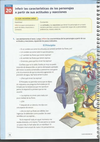 CLAVEeEDICIONESSM
78
-Si un cordero se come losarbustos, se comerá también lasflores¿no?
-Un cordero se come todo lo que encuentra.
-¿Y también lasfloresque tienen espinas?
-Sí, también lasfloresque tienen espinas.
-Entonces, ¿paraqué lessirven lasespinas?
Confieso que no lo sabía. Estaba yo muy ocupado
tratando de desatornillar un perno demasiado apretado
del motor; laaveríacomenzaba a parecerme cosa grave
y lacircunstancia de que se estuviera agotando mi
provisiónde agua, me hacía temer lo peor.
-¿Para qué sirven lasespinas?
ElPrincipitono permitía nunca que se dejara
sin respuesta una pregunta formulada por él.
Irritado por la resistenciaque me oponía el
perno, le respondí lo primero que se me
ocurrió:
-Las espinas no sirven para nada; son
pura maldad de lasflores.
-¡Oh'
y después de un silencio,me dijo con
una especie de rencor:
-¡No te creo!Lasfloresson débiles.Son
ingenuas.Sedefienden como pueden. Secreen
temibles con susespinas...
No le respondí nada; en aquel momento me
estaba diciendo a mí mismo:"Sieste perno seresiste
un poco más, lo haré saltarde un martillazo".El
Principitointerrumpió de nuevo mis pensamientos:
1. Leeatentamente el texto. Luego, infiere las características de los personajes a partir de sus
actitudes y reacciones, siguiendo los pasos indicados.
El Principito
Contenido
Lasactitudes y las reacciones que tienen los personajes en un texto
narrativo permiten conocer y comprender rasgos de su personalidad,
preferencias, miedos, edad, etc.
Inferir es sacar conclusiones a
partir de datos, situaciones o
contextos.
Lo que necesitas saber t----------~~---~=~
Habilidad
Inferir las características de los personajes
a partir de sus actitudes y reacciones
-
 