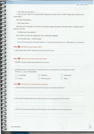 79CLAVEeEDICIONES SM
• ¿Cómoesel comportamiento del Principito al ver la indiferencia del protagonista?
• ¿Porqué el narrador reaccionaviolentamente con laspreguntas del Principito?
Paso O Relaciona los antecedentes recogidos.
• ¿Dequé trata laconversación entre el Principito yel narrador del relato?
O Vergüenza
O Rabia
O Sorpresa
O Preocupación
O Curiosidad
O Temor
• ¿Cuálesde estossentimientos o estados de ánimo se presentan en el fragmento leído?
PintalosOque corréspondan.
Paso eSelecciona la información relevante.
• Identifica los personajesque aparecenen el texto.
Paso O Identifica lo que debes inferir.
• ¿Quétienes que inferir?Guíatepor el título de estaficha.
Antoine de Saim-Exupéry.El Principito. México, D. F.:Edimrial Latinoamericana, S.A, 1998(fragmento y adaptación).
Me miró estupefacto.
-iDe cosasserias!
Me veía,con el martillo en la mano y los dedos negrosde grasa,inclinado sobre un objeto que le
parecíamuy feo.
-iHablas como los adultos!
Esome dio un poco de vergüenza.Pero,implacable, agregó:
-¡Confundes todo ... mezclastodo!
-¿Tú creesque lasfiares...?
-iNo, no creo nada!Te he respondido cualquier cosa para que te calles.Tengoque ocuparme de
cosasserias.
día mes año
 