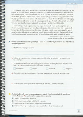 81CLAVE e EDICIONES SM
¿Qué actitud tuvo la mujer cargada de paquetes cuando vio el brazo estirado de la mujer de
goma? Marca una){ en la alternativa que consideras correcta.
[Al Afligida, ya que no sabíaqué hacer.
~ Histérica,porque creyó que había herido a la mujer.
[I] Preocupada,debido a que todos pensaban que estaba loca.
[QJ Sorprendida,porque creyó que lo que veíaestabafuera de los límites de lo real.
e. ¿Cómosesintió la protagonista con el alboroto de la mujer? ¿Cuálfue su reacción?
d. ¿Porqué la mujer llamó tanto la atención y nadie se percató del aspecto de la protagonista?
'--' arroganciae humildad[J valentíaD indiferencia
c. ¿Quéactitud(es) demuestra la mujer de goma al aprisionar al ladrón y hacersela desentendida?
Marca un ti'en la(s)alternativa(s)que considerascorrecta(s).
b. Subrayalasexpresionesdel texto que te permitan identificar lasactitudes y lasreaccionesde
los personajes.
a. Identifica los personajesdel texto.
3. Infiere las características de los personajes a partir de sus actitudes y reacciones, respondiendo las
siguientes preguntas.
Estabaen lo mejor de mi lectura cuando una mujer muy gorda sedesplazó por el pasillo y de tan
cargadade paquetesque iba,empujaba abriéndose paso por entre los pasajerosque se encontraban
en el pasillo.Al pasarjunto a mí seenredó uno de los paquetes en mi brazo,que seestiró poco más
de un metro, quedando al descubierto hastael mismo codo, igual como cuando jugamos dándonos
un golpe y sacamosla mano como si sehubiera cortado. Lamujer al ver mi brazo mucho más largo y
desnudo hastael codo lanzó un grito de espanto, pensando que ella me lo había cortado con el tirón.
Con gran escándalo llamó a un médico, a la ambulancia, y también me pidió perdón.
Eranotorio que muchos pasajerossepreocupaban más de la mujer que tanto gritaba que de
mi aspecto,y entonces aproveché para dejar mi brazo con el tamaño normal, a vista y pacienciade
la mujer que abrió tamaños ojos cuando vio que el brazo seencogía por arte de magia.No faltó el
que gritó desconsideradamente una broma sobre la salud mental de la mujer; ella,para defenderse,
insistió conmigo y quiso preguntarme, pero yo preferí bajar aprovechando la paradadel Metro.
Héctor Hidalgo.El regresode la mujer de goma.
Santiago de Chile:EdicionesSM,2010 (fragmento).
día mes año
 