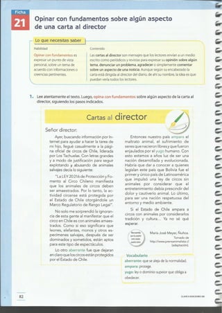 CLAVE Q EDICIONES SM82
Vocabulario
aberrante: quesealejadelanormalidad.
ampara: protege.
yugo:leyo dominiosupeiorqueobligaa
obedecer.
http://www.prensanimalista.cI
(adaptación).
Tomado de
María José Meyer, Ñuñoa.
Entonces nuestro país ampara el
maltrato animal, el sufrimiento de
seresque nacieronlibresyque fueron
enjaulados por el yugo humano. Con
esto estamos a años luz de ser una
nación desarrollada y evolucionada.
Habría que dar a conocer a quienes
legislan este país que Bolivia fue el
primer y único paísde Latinoamérica
que impulsó una ley de circos sin
animales por considerar que el
entretenimiento debía prescindir del
dolor y cautiverio animal. Lo último,
para ser una nación respetuosa del
entorno y medio ambiente.
Si el Estado de Chile ampara a
circoscon animalespor considerarlos
tradición y cultura... Ya no sé qué
esperar.
Ayer,buscandoinformaciónpor In-
ternet para ayudara hacerla tarea de
mi hijo, llegué casualmentea la pági-
na oficial de circos de Chile, liderada
por LosTachuelas.Con letrasgrandes
y a modo de justificación para seguir
explotando j, abusando de animales
salvajesdecíalo siguiente:
"La LEY20216de ProtecciónyFo-
mento al Circo Chileno manifiesta
que los animales de circos deben
ser amaestrados. Por lo tanto, la ac-
tividad circense está protegida por
el Estado de Chile otorgándole un
Marco Regulatorio de RangoLegal".
No solo me sorprendió laignoran-
cia de esta gente al manifestarque el
circo en Chile escon animalesamaes-
trados. Como si eso significara que
leones, elefantes, monos y otros es-
pecímenes salvajes,después de ser
dominados y sometidos, están aptos
para estetipo de espectáculos.
Lo otro aberrante fue que dejaran
enclaroqueloscircosestánprotegidos
por el Estadode Chile.
Señor director:
Cartas al director
1. Lee atentamente el texto. Luego, opina con fundamentos sobre algún aspecto de la carta al
director, siguiendo los pasos indicados.
Opinar con fundamentos es Lascartas al director son mensajesque los lectores envían a un medio
expresarun punto de vista escrito como periódicos y revistaspara expresarsuopinión sobre algún
personal,sobre un tema de tema, denunciar un problema, agradecer o simplemente comentar
acuerdo con informaciones o sobre un aspecto de una noticia. Aunque según suencabezado la
creenciaspertinentes. carta está dirigida al director del diario, de ahí su nombre, la idea esque
 puedan verla todos los lectores.
,-------------------
1- Lo que necesitas saber t
I Habilidad Contenido
Opinar con fundamentos sobre algún aspecto
de una carta al director
,.,-;;-------~.
 