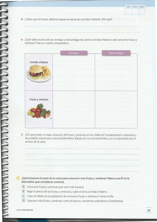 85CLAVE <e EDICIONES SM
¿Qué propone el autor de la carta para consumir más frutas y verduras? Marca una X en la
alternativa que consideras correcta.
[6] Consumir frutas y verduras que sean más baratas.
[]] Bajar el precio de las frutas y verduras y subir el de la comida chatarra.
(g Crear el hábito en la población de consumir frutas y verduras 5 veces al día.
[Q] Exportar más frutas y verduras como duraznos, nectarines, arándanos y frambuesas.
f. ¿Porqué existe un bajo consumo de frutas y verduras en los chilenos? Fundamenta tu respuesta y
da posibles soluciones a esta problemática. Básate en tus conocimientos y en lo expresado por el
emisor de la carta.
Frutas y verduras
Comida chatarra
e. ¿Qué sabes acerca de las ventajas y desventajas de comer comida chatarra o de consumir frutas y
verduras? Haz un cuadro comparativo.
~ - - --- ------------------------
--- -- ----- -- - ---- ----- ---------------
d. ¿Creesque el Estado debería regular la venta de comida chatarra? ¿Porqué?
día mes año
 