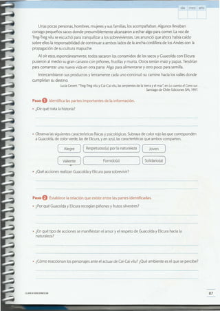 87CLAVE e EDICIONES SM
• ¿Cómo reaccionan los personajes ante el actuar de Cal-Caí vilu? ¿Qué ambiente es el que se percibe?
• ¿Enqué tipo de acciones se manifiestan el amor y el respeto de Guacolda y Elicura hacia la
naturaleza?
Paso O Establece la relación que existe entre las partes identificadas.
• ¿Porqué Guacolda y Elicura recogían piñones y frutos silvestres?
• ¿Qué acciones realizan Guacolda y Elicura para sobrevivir?
( Alegre ) Respetuoso(a) por la naturaleza ( Joven )
( Valiente )( Fornido(a) ) Solidario(a)
1:
• Observa lassiguientes características físicasy psicológicas. Subraya de color rojo lasque corresponden
a Guacolda, de color verde, lasde Elicura,y en azul, lascaracterísticas que ambos comparten.
Paso O Identifica las partes importantes de la información.
• ¿De qué trata la historia?
Unas pocas personas, hombres, mujeres y sus familias, los acompañaban. Algunos llevaban
consigo pequeños sacos donde presumiblemente alcanzaron a echar algo para comer. La voz de
Treg-Treg vilu se escuchó para tranquilizar a los sobrevivientes. Lesanunció que ahora había caído
sobre ellos la responsabilidad de continuar a ambos lados de la ancha cordillera de los Andes con la
propagación de su cultura mapuche.
Al oír esto, espontáneamente, todos sacaron los contenidos de los sacos y Guacolda con Elicura
pusieron al medio su gran canasto con piñones, frutillas y murta. Otros tenían maíz y papas. Tendrían
para comenzar una nueva vida en otra parte. Algo para alimentarse y otro poco para semilla.
Intercambiaron sus productos y lentamente cada uno continuó su camino hacia los valles donde
cumplirían su destino.
Lucía Gevert. 'Treg-Treg vilu y Cai-Cai vilu, las serpientes de la tierra y el mar': en Locuenta el Cono sur.
Santiago de Chile: Ediciones SM, 1997.
día mes año
 