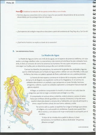 CLAVE c> EDICIONES SM88
Ya lejos de lasmiradas de su padre lo detuvo, lo besó
tiernamente y le manifestó su afecto diciéndole: "iHuyamos!,
illévame contigo'"
La Madre de Agua es como una ninfa de las aguas, con el aspecto de jovencita bellísima, con ojos
azules y una larga cabellera rubia. La característica más notoria es la de llevar los pies volteados hacia
atrás, es decir, al contrario de como los tenemos los humanos. Por eso, quien encuentra sus rastros
cree seguir sus huellas, pero se desorienta porque ella va en sentido contrario.
Cuentan los ribereños, los pescadores y los vecinos de los grandes ríos, quebradas y lagunas,
que los niñ~ hechizados por la Madre de Agua sueñan o deliran con una niña bella y rubia, que
los llama y los invita a un palacio tapizado de flores y adornado con oro y piedras preciosas.
La historia de este espanto comienza en la época de la conquista, cuando salió
de Santa Fede Bogotá una expedición rumbo al río Magdalena. En el camino, los
soldados descubrieron un poblado, cuyo cacique era un joven fornido, hermoso,
arrogante y valiente, a quien los soldados capturaron y condujeron hasta la base del
L
ejército español.
Al llegar, un poderoso conquistador lo insultó y lo abrumó con toda clase de
~ O preguntas, que este se negó a contestar para proteger a su tribu.
~ o Elconquistador, en actitud altiva y soberbia, ordenó amarrar y azocar al nativo
'~ hasta que confesara dónde guardaba sus riquezas. Entretanto, la hija del avaro
~ español observaba desde la ventana de su habitación, con ojos de admiración y
~b amor, a aquel hombre colosal, de raza fuerte, valerosa y noble.
Tan pronto salió su padre, la española fue a rogar al verdugo que soltara
al indígena, a lo cual accedió sin problemas. Cuando este quedó libre
ella se acercó, y con dulzura de mujer enamorada lo acompañó por el
sendero.
la Madre de Agua
2. Lee atentamente el texto.
• ¿Qué hecho histórico se explica a través de lanarración?
• ¿Qué aspectos de la religión mapuche se descubren a partir de laexistencia de Treg-Tregviluy Cai-Caivilu?
Paso O Establece la relación de las partes entre ellasy con el todo.
• Nombra algunas costumbres de la cultura mapuche que puedan desprenderse de las acciones
desarrolladas por los protagonistas de la leyenda.
Ficha 22
 
