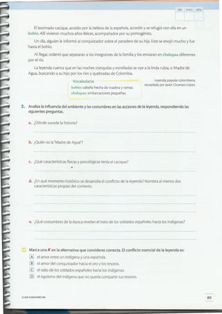 89CLAVEe EDICIONES SM
Marca una )( en la alternativa que consideras correcta. El conflicto esencial de la leyenda es:
[A] el amor entre un indígena y una española.
[[] el amor del conquistador hacia el oro y los tesoros.
¡g el odio de los soldados españoles hacia los indígenas.
[Q] el egoísmo del indígena que no quería compartir sus tesoros.
e. ¿Qué costumbres de la época revelan el trato de los soldados españoles hacia los indígenas?
d. ¿Enqué momento histórico se desarrolla el conflicto de la leyenda? Nombra al menos dos
características propias del contexto.
c. ¿Qué características físicas y psicológicas tenía el cacique?
•
b. ¿Quién es la "Madre de Agua"7
a. ¿Dónde sucede la historia?
3. Analiza la influencia del ambiente y las costumbres en las acciones de la leyenda, respondiendo las
siguientes preguntas.
Leyenda popular colombiana,
recopilada por JavierOcampo López.
Vocabulario
bohío: cabaña hecha de madera y ramas.
chalupas: embarcaciones pequeñas.
El lastimado cacique, atraído por la belleza de la española, accedió y se refugió con ella en un
bohío. Allí vivieron muchos años felices, acompañados por su primogénito.
Un día, alguien le informó al conquistador sobre el paradero de su hija. Este se enojó mucho y fue
hasta el bohío.
Al llegar, ordenó que separaran a los integrantes de la familia y los enviaran en chalupas diferentes
por el río.
La leyenda cuenta que en las noches tranquilas y estrelladas se oye a la linda rubia, o Madre de
Agua, buscando a su hijo por los ríos y quebradas de Colombia.
día m es año
 