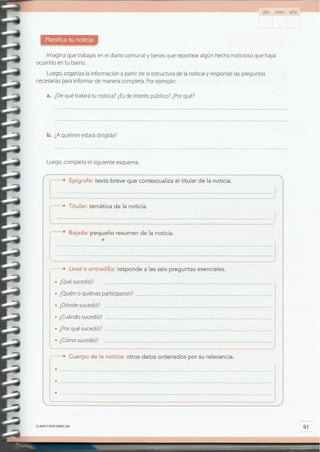 91CLAVE IDEDICIONES SM
.----------------------------------
.----------------------------------
: .---------------------------------
( Cuerpo de la noticia: otros datos ordenados por su relevancia.
• ¿Cómosucedió?
• ¿Porqué sucedió?
• ¿Cuándosucedió? _
• ¿Dóndesucedió?
• ¿Quiéno quiénes participaron? _
• ¿Quésucedió?
,.. Lead o entradilla: responde a las seis preguntas esenciales.
.............Bajada: pequeño resumen de la noticia.
............•Titular: temática de la noticia .
.................................. .
( ........• Epígrafe: texto breve que contextualiza el titular de la noticia .
Luego,completa el siguiente esquema.
b. ¿Aquiénes estarádlríqlda?
a. ¿Dequé tratará tu noticia? ¿Esde interés público? ¿Porqué?
Luego,organiza la información a partir de la estructura de la noticia y responde laspreguntas
necesariaspara informar de manera completa. Porejemplo:
Imagina que trabajasen el diario comunal y tienes que reportear algún hecho noticioso que haya
ocurrido en tu barrio.
día mes año
 