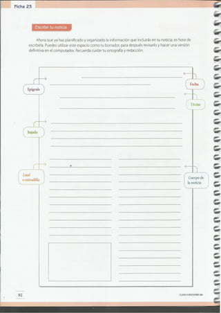 CLAVEe EDICIONES SM
(...~~~~~.~~....
l.. la noticia
. .
•
92
[ Lead
l.. o entradilla
...............................
o" ••••••••• o •• o " • " • •••• ~
[ Bajada
..........................
--~-3m: Fecha :
. .'
~ .
: .
Titular
......................
mJ=Epígrafe
...........................
Ahora que ya has planificado y organizado la información que incluirás en tu noticia, es hora de
escribirla. Puedes utilizar este espacio como tu borrador, para después revisarlo y hacer una versión
definitiva en el computador. Recuerda cuidar tu ortografía y redacción.
Escribe tu noticia
Ficha 23
 
