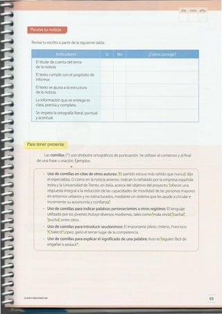 93CLAVE eEDICIONES SM
Uso de comillas para indicar palabras pertenecientes a otros registros: Ellenguaje
utilizado por losjóvenes incluye diversos modismos,tales como "malaonda';"cachar;
"puchat entre otros.
Uso de comillas P9ra introducir seudónimos: Elimportante piloto chileno, Francisco
"Chaleco"López,ganó el tercer lugar de la competencia.
Uso de comillas para explicar el significado de una palabra: Iluso es"alguien fácil de
engañar o seducir".
• •••• u h •••• •••••••••••••••••••••••••••••••••••••••••••••••••••••••••••••••••••••••••••••••••••••••••••••••••••••••••••••••••••••••••••••••••••••
el especialista.O como en la noticia anterior, indican lo señalado por laempresa española
Indra y la Universidadde Trento,en Italia,acercadel objetivo del proyecto: "ofrecer una
respuestaintegral a la reducción de lascapacidadesde movilidad de laspersonasmayores
en entornos urbanos y no estructurados, mediante un sistemaque lesayude a circular e
incremente su autonomía y confianza".
Uso de comillas en citas de otros autores: "Elpartido estuvo más reñido que nunca';dijo
••••••• , n •••••••• •••••••••••••••••••••••••••••••••••••••••••••••••••••••••
Lascomillas ("")son símbolos ortográficos de puntuación. Seutilizan al comienzo y al final
de una frase u oración. Ejemplos:
Paratener presente
Lainformación que seentrega es
clara,precisay completa.
Serespetala ortografía literal,puntual
y acentual.
Eltexto seajustaa la estructura
de la noticia.
Eltexto cumple con el propósito de
informar.
Eltitular da cuenta del tema
de la noticia.
Revisatu escrito a partir de la siguiente tabla.
día mes año
 