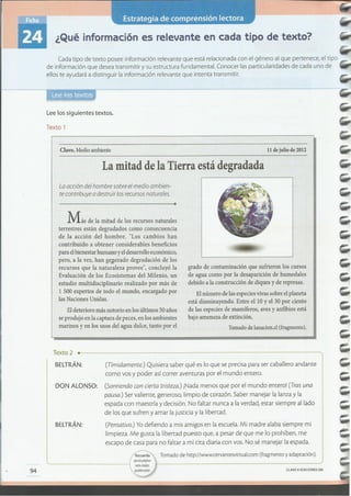 CLAVE eEDICIONES SM
94
....................................................................................................................................... 40 ••• •
Tomado de http://www.cervantesvirrual.com (fragmento y adaptación).~a
. I que los ptiginos
' "" Iwbs arados
pUeden vario!.
Texto 2 .
BELTRÁN: (Tímidamente.) Quisiera saber qué es lo que se precisa para ser caballero andante
como vos y poder así correr aventuras por el mundo entero.
DON ALONSO: (Sonriendo con cierta tristeza.) iNada menos que por el mundo entero! (Tras una
pausa.) Ser valiente, generoso, limpio de corazón. Saber manejar la lanza y la
espada con maestría y decisión. No faltar nunca a la verdad, estar siempre aliado
de los que sufren y amar la justicia y la libertad.
BELTRÁN: (Pensativo.) Yo defiendo a mis amigos en la escuela. Mi madre alaba siempre mi
limpieza. Me gusta la libertad puesto que, a pesar de que me lo prohíben, me
escapo de casa para no faltar a mi cita diaria con vos. No sé manejar la espada.
Eldeterioro más notorio enlos últimos 50años
seprodujo en la captura depeces, en los ambientes
marinos y en los usos del agua dulce, tanto por el
grado de contaminación que sufrieron los cursos
de agua como por la desaparición de humedales
debido a la construcción de diques y de represas.
Elnúmero delas especiesvivassobre elplaneta
está disminuyendo. Entre ellO y el 30 por ciento
de las especies de mamíferos, aves y anfibios está
bajo amenaza de extinción.
Tornadodelanacion.cl(fragmento).
Más de la mitad de los recursos naturales
terrestres están degradados como consecuencia
de la acción del hombre. "Los cambios han
contribuido a obtener considerables beneficios
para elbienestar humano yeldesarrolloeconómico,
pero, a la vez, han geperado degradación de los
recursos que la naturaleza provee", concluyó la
Evaluación de los Ecosistemas del Milenio, un
estudio multidisciplinario realizado por más de
l 500 expertos de todo el mundo, encargado por
las Naciones Unidas.
La acción del hombre sobre el medio ambien-
te contribuye a destruir los recursos naturales.
La mitad de la Tierra está degradada
11 de julio de 2012Clave.Medioambiente
Texto 1
Lee los siguientes textos.
Cada tipo de texto posee información relevante que está relacionada con el género al que pertenece, el tipo
de información que desea transmitir y su estructura fundamental. Conocer las particularidades de cada uno de
ellos te ayudará a distinguir la información relevante que intenta transmitir.
¿Qué información es relevante en cada tipo de texto?
 