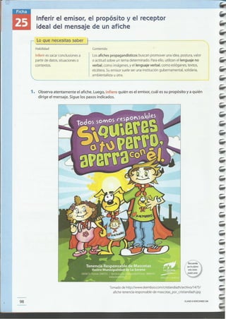 CLAVE eEDICIONES SM98
Tomado de http://www.skemboo.comlcristiandiazh/archivo/1475/
afiche-tenencia-responsable-de-mascotas_por_cristiandiazh.jpg
1. Observa atentamente el afiche. luego, infiere quién es el emisor, cuál es su propósito y a quién
dirige el mensaje. Sigue los pasos indicados.
Losafiches propagandísticos buscan promover una idea, postura, valor
o actitud sobre un tema determinado. Paraello, utilizan el lenguaje no
verbal, como imágenes,y el lenguaje verbal, como eslóganes,textos,
etcétera. Suemisor sueleser una institución gubernamental, solidaria,
ambientalista u otra.
Contenido
... Lo que necesitas saber I}.--------------~~~~~---_
Habilidad
Inferir essacarconclusiones a
partir de datos, situaciones o
contextos.
-
Inferir el emisor, el propósito y el receptor
ideal del mensaje de un afiche
 
