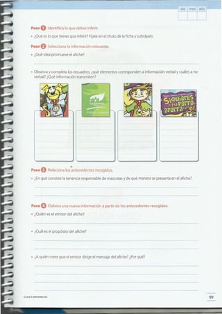 99CLAVEe EDICIONESSM
• ¿A quién crees que el emisor dirige el mensaje del afiche? ¿Por qué?
• ¿Cuál es el propósito del afiche?
Paso O Elabora una nueva información a partir de los antecedentes recogidos.
• ¿Quién es el emisor del afiche?
Paso O Relaciona los antecedentes recogidos.
'. ¿Enqué consiste la tenencia responsable de mascotas y de qué manera se presenta en el afiche?
• Observa y completa los recuadros, ¿qué elementos corresponden a información verbal y cuáles a no
verbal? ¿Qué información transmiten?
Paso eSelecciona la información relevante .
• ¿Qué idea promueve el afiche?
Paso O Identifica lo que debes inferir .
• ¿Qué es lo que tienes que inferir? Fíjate en el título de la ficha y subráyalo.
día mes año
 