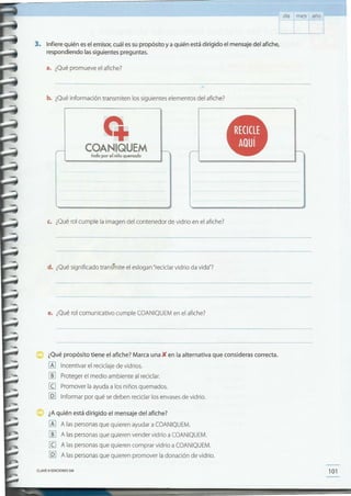 101CLAVE eEDICIONES SM
¿Aquién está dirigido el mensaje del afiche?
[Al A las personas que quieren ayudar a COANIQUEM.
[ID A las personas que quieren vender vidrio a COANIQUEM.
[IJ A las personas que quieren comprar vidrio a COANIQUEM.
[QJ A las personas que quieren promover la donación de vidrio.
¿Qué propósito tiene el afiche? Marca una){ en la alternativa que consideras correcta.
[Al Incentivar el reciclaje de vidrios.
[ID Proteger el medio ambiente al reciclar.
[IJ Promover la ayuda a los niños quemados.
[Q] Informar por qué se deben reciclar los envases de vidrio.
e. ¿Qué rol comunicativo cumple COANIQUEM en el afiche?
d. ¿Qué significado trans1nite el eslogan "reciclar vidrio da vida"?
c. ¿Qué rol cumple la imagen del contenedor de vidrio en el afiche?
q.
COANIQUEM
todo por elniño quemado
b. ¿Qué información transmiten los siguientes elementos del afiche?
3. Infiere quién es el emisor, cuál es su propósito y a quién está dirigido el mensaje del afiche,
respondiendo lassiguientes preguntas.
L
a. ¿Qué promueve el afiche?
añodía mes
 