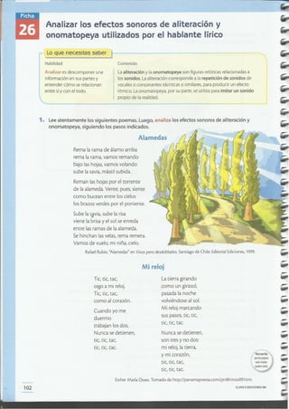 CLAVE e EDICIONES SM102
Esther María Osses. Tomado de http://panamapoesia.com/pt48ninos09.htm.
-
-Nunca se detienen,
son tres y no dos:
mi reloj, la tierra,
y mi corazón,
tic, tic, tac,
tic, tic, tae.
-
Tic, tic, tac,
oigo a mi reloj.
Tic, tic, rae,
como al corazón.
-
La tierra girando
como un girasol,
pasada la noche
volviéndose al sol.
Mi reloj marcando
sus pasos, tic, tic,
tic, tic, tae.
Cuando yo me
duermo
trabajan los dos.
Nunca se detienen,
tic, tic, tac,
tic, tic, tae.
Mi reloj
Rafael Rubio. "Alamedas" en Vivospero desdoblados.Santiago de Chile: Editorial Ediciones, 1999.
Rema la rama de álamo arriba
rema la rama, vamos remando
bajo las hojas, vamos volando
sube la savia, mástil subida.
Reman las hojas por el torrente
de la alameda. Vente, pues, siente
como bucean entre los cielos
los brazos verdes por el poniente.
Sube la savia, sube la risa
•viene la brisa y el sol se enreda
entre las ramas de la alameda.
Se hinchan las velas, rema remera.
Vamos de vuelo, mi niña, cielo.
Alamedas
1. Leeatentamente los siguientes poemas. Luego, analiza los efectos sonoros de aliteración y
onomatopeya, siguiendo los pasos indicados.
Laaliteración y la onomatopeya son figuras retóricas relacionadasa
los sonidos. Laaliteración corresponde a la repetición de sonidos de
vocaleso consonantes id~nticas o similares,para producir un efecto
rítmico. Laonomatopeya, por su parte, se utiliza para imitar un sonido
propio de la realidad.
Analizar esdescomponer una
información en suspartes y
entender cómo serelacionan
entre síy con el todo.
Contenido
Lo que necesitas saber )-----------~~~-~=~~
Habilidad
Analizar los efectos sonoros de aliteración y
onomatopeya utilizados por el hablante lírico
 
