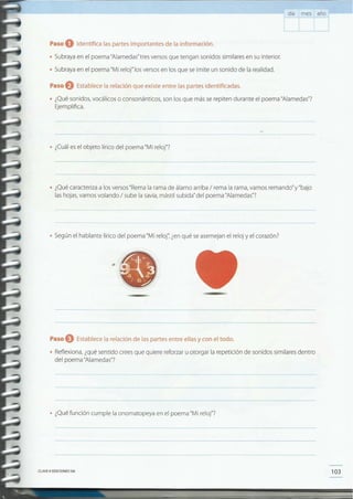 103CLAVE© EDICIONES SM
• ¿Qué función cumple la onomatopeya en el poema "Mi reloj"?
Paso eEstablecela relación de las partes entre ellas y con el todo.
• Reflexiona, ¿qué sentido crees que quiere reforzar u otorgar la repetición de sonidos similares dentro
del poema "Alamedas"?
•
• Según el hablante lírico del poema "Mi reloj'; ¿en qué se asemejan el reloj y el corazón?
• ¿Qué caracteriza a los versos "Rema la rama de álamo arriba / rema la rama, vamos remando"y"bajo
las hojas, vamos volando / sube la savia, mástil subida" del poema "Alamedas"?
• ¿Cuál es el objeto lírico del poema "Mi reloj"?
Paso O Establece la relación que existe entre las partes identificadas.
• ¿Qué sonidos, vocálicos o consonánticos, son los que más se repiten durante el poema "Alamedas"?
Ejemplifica.
Paso O Identifica las partes importantes de la información.
• Subraya en el poema "Alamedas"tres versos que tengan sonidos similares en su interior.
• Subraya en el poema "Mi reloj" losversos en los que se imite un sonido de la realidad.
día mes año
 