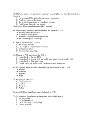 65. The basic reasons why community organizers needs to phase out from the community is
to enable
A. Nurse to open CO work in other depressed communities
B. People to exercise self reliance
C. The people’s organization to expand their coverage
D. People to test their unity and strength
Situation 14: The primary health care (PHC) approach
66. The following statements pertaining to PHC are correct EXCEPT
A. Ultimate goal is self reliance
B. Alternative health system
C. Responds to immediate health problems
D. Utilizes appropriate technology
67. PHC is effective when CH nurses
A. Are models of health
B. Lead people in community mobilizations
C. Initiate mass actions
D. Trust people’s capabilities
68. The goal of PHC according to the DOH is
A. Health for all by the year 2000
B. Health for all in the year 2000 and health in the hands of the people by 2000
C. Health for all by 2000 and beyond
D. Provide equity and quality health care in partnership with people
69. For common cough and colds, these medicinal plants can be used EXCEPT
A. Lagundi
B. Sambong
C. Bayabas
D. Luya
70. Niog-niogan is best for
A. Cough and colds
B. Diarrhea
C. Ascariasis
D. Asthma
Situation 15: There are different levels of clientele in CHN
71. An instrument for gathering subjective data from the individual is
A. Nursing history
B. Physical assessment
C. Use of laboratory exam findings
D. Process recording

 