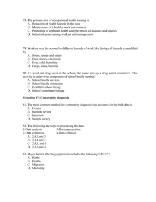 78. The primary aim of occupational health nursing is
A. Reduction of health hazards in the area
B. Maintenance of a healthy work environment
C. Promotion of optimum health and prevention of diseases and injuries
D. Industrial peace among workers and management

79. Workers may be exposed to different hazards of work like biological hazards exemplified
by
A. Stress, tenure and salary
B. Dust, fumes, chemicals
C. Heat, cold, humidity
D. Fungi, virus, bacteria
80. To weed out drug users in the school, the nurse sets up a drug watch committee. This
activity is under what component of school health nursing?
A. School health services
B. School health instruction
C. Healthful school living
D. School-committee linkage
Situation 17: Community diagnosis
81. The most common method for community diagnosis that accounts for the bulk data is
A. Census
B. Records review
C. Interview
D. Sample survey
82. The following are steps in processing the data
1-Data analysis
3-Data presentation
2-Data collection
4-Data collation
A. 2,4,1,and 3
B. 2,3,4 and 1
C. 2,4,3, and 1
D. 2,3,1,and 4
83. Major factors affecting population includes the following EXCEPT
A. Births
B. Deaths
C. Migration
D. Morbidity

 