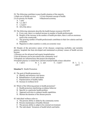 38. The following contribute to poor health situation of the majority
1-High cost of health services
3-Crisis Oriented concept of health
2-Low priority for Health
4-Backward economy
A. 1 only
B. 1,2, and 3
C. 1,3,and 4
D. All of the above
39. The following statements describe the health human resources EXCEPT
A. Every year, there is a marked increase in number of health professionals
B. Despite of the increase in the number of health providers, there is still an enormous
need in the countryside
C. The growing number of health professionals contributes to their low salaries and lack
of benefits
D. Migration to other countries is solely an economic issue
40. Despite of the preventive nature of the diseases comprising morbidity and mortality
patterns, hospitals has been developed and maintained as primary venues of health services
because
1-Diseases are far advanced and require hospitalization
2-Not all diseases can be prevented at the community level
3-Hospitals are infrastructures that project development
4-hospitals practice is rooted from colonial-oriented health science education
A. 1 and 2
B. 1, 2, and
C. 2 and 3
D. 1, 2, 3,
3
and 4
Situation 9: Health Promotion
41. The goal of Health promotion is
A. Identify and minimize risk factors
B. Rehabilitation of sick individuals
C. Popularization of healthy habits
D. Increase in wellness level
42. Which of the following pertain to health promotion?
A. Health protection manifesting avoidance behavior
B. Specific to a particular health problem
C. Approach activities to enhance health capabilities
D. Shorten the duration of the disease process
43. Individual wellness refers to
A. The persons ability to abide by the community norms
B. Persons maintenance of healthy lifestyle
C. The persons ability to adapt to his external environment
D. The individuals’ formation of health beliefs and habits

 