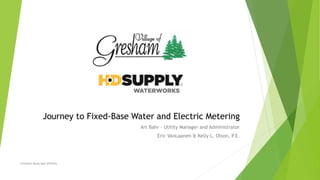 Journey to Fixed-Base Water and Electric Metering
Art Bahr – Utility Manager and Administrator
Eric VanLaanen & Kelly L. Olson, P.E.
Gresham Municipal Utilities
 
