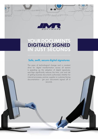 Your documents
digitally signed
in just seconds
Safe, swift, secure digital signatures
The pace of technological change and a constant
drive for digital transformation across all sectors
is speeding up the adoption of digital signatures.
eezi-Sign significantly reduces the time, cost and risk
of getting business documents authorised; whether for
internal processes, partner, supplier or customer-facing
documentation - get your documents signed off in
seconds.
 