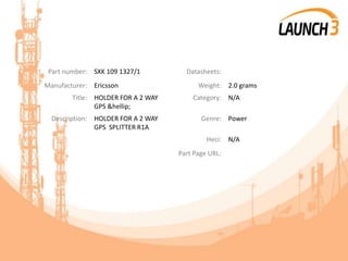 Part number: SXK 109 1327/1 Datasheets:
Manufacturer: Ericsson Weight: 2.0 grams
Title: HOLDER FOR A 2 WAY
GPS &hellip;
Category: N/A
Description: HOLDER FOR A 2 WAY
GPS SPLITTER R1A
Genre: Power
Heci: N/A
Part Page URL:
 