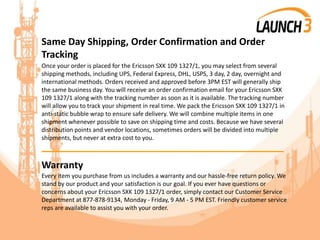 Same Day Shipping, Order Confirmation and Order
Tracking
Once your order is placed for the Ericsson SXK 109 1327/1, you may select from several
shipping methods, including UPS, Federal Express, DHL, USPS, 3 day, 2 day, overnight and
international methods. Orders received and approved before 3PM EST will generally ship
the same business day. You will receive an order confirmation email for your Ericsson SXK
109 1327/1 along with the tracking number as soon as it is available. The tracking number
will allow you to track your shipment in real time. We pack the Ericsson SXK 109 1327/1 in
anti-static bubble wrap to ensure safe delivery. We will combine multiple items in one
shipment whenever possible to save on shipping time and costs. Because we have several
distribution points and vendor locations, sometimes orders will be divided into multiple
shipments, but never at extra cost to you.
_______________________________________
Warranty
Every item you purchase from us includes a warranty and our hassle-free return policy. We
stand by our product and your satisfaction is our goal. If you ever have questions or
concerns about your Ericsson SXK 109 1327/1 order, simply contact our Customer Service
Department at 877-878-9134, Monday - Friday, 9 AM - 5 PM EST. Friendly customer service
reps are available to assist you with your order.
 