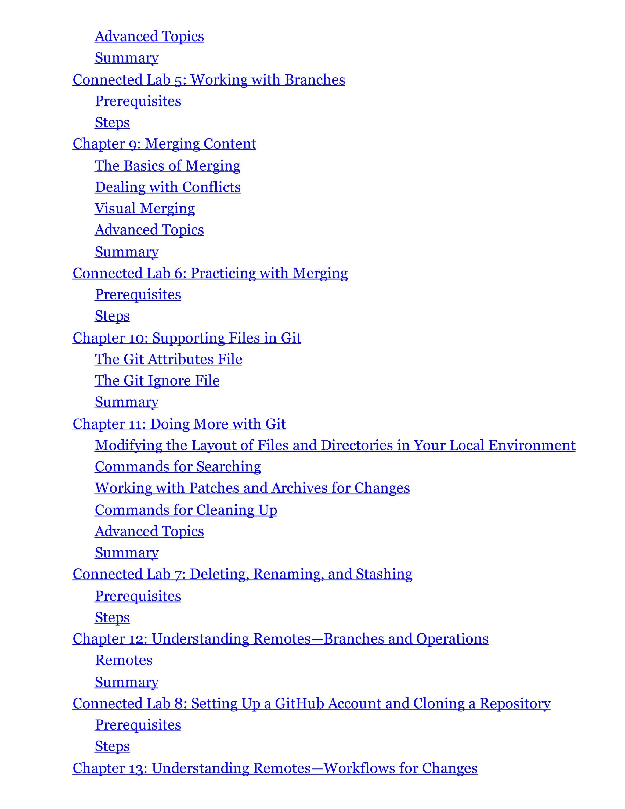 Advanced Topics
Summary
Connected Lab 5: Working with Branches
Prerequisites
Steps
Chapter 9: Merging Content
The Basics of Merging
Dealing with Conflicts
Visual Merging
Advanced Topics
Summary
Connected Lab 6: Practicing with Merging
Prerequisites
Steps
Chapter 10: Supporting Files in Git
The Git Attributes File
The Git Ignore File
Summary
Chapter 11: Doing More with Git
Modifying the Layout of Files and Directories in Your Local Environment
Commands for Searching
Working with Patches and Archives for Changes
Commands for Cleaning Up
Advanced Topics
Summary
Connected Lab 7: Deleting, Renaming, and Stashing
Prerequisites
Steps
Chapter 12: Understanding Remotes—Branches and Operations
Remotes
Summary
Connected Lab 8: Setting Up a GitHub Account and Cloning a Repository
Prerequisites
Steps
Chapter 13: Understanding Remotes—Workflows for Changes
 