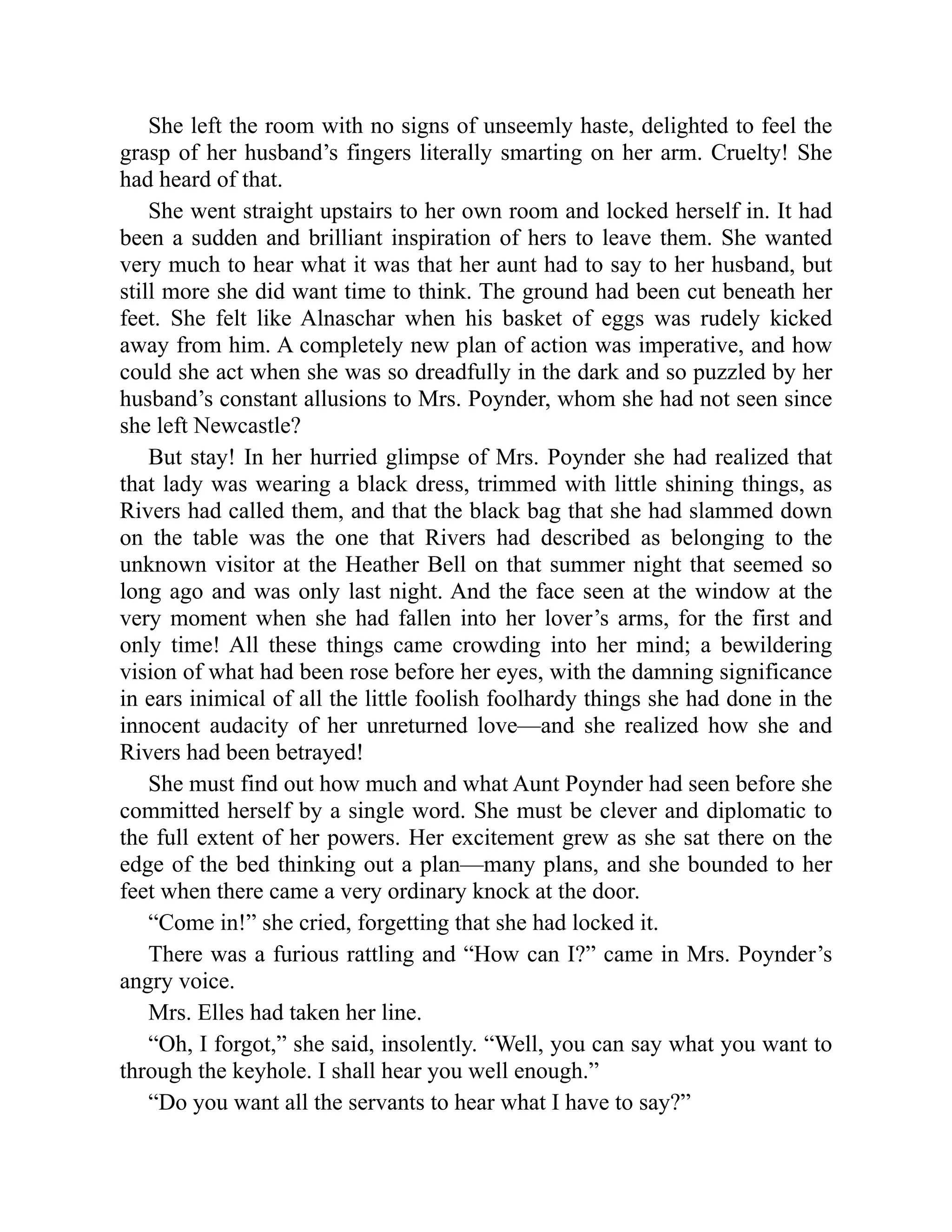 She left the room with no signs of unseemly haste, delighted to feel the
grasp of her husband’s fingers literally smarting on her arm. Cruelty! She
had heard of that.
She went straight upstairs to her own room and locked herself in. It had
been a sudden and brilliant inspiration of hers to leave them. She wanted
very much to hear what it was that her aunt had to say to her husband, but
still more she did want time to think. The ground had been cut beneath her
feet. She felt like Alnaschar when his basket of eggs was rudely kicked
away from him. A completely new plan of action was imperative, and how
could she act when she was so dreadfully in the dark and so puzzled by her
husband’s constant allusions to Mrs. Poynder, whom she had not seen since
she left Newcastle?
But stay! In her hurried glimpse of Mrs. Poynder she had realized that
that lady was wearing a black dress, trimmed with little shining things, as
Rivers had called them, and that the black bag that she had slammed down
on the table was the one that Rivers had described as belonging to the
unknown visitor at the Heather Bell on that summer night that seemed so
long ago and was only last night. And the face seen at the window at the
very moment when she had fallen into her lover’s arms, for the first and
only time! All these things came crowding into her mind; a bewildering
vision of what had been rose before her eyes, with the damning significance
in ears inimical of all the little foolish foolhardy things she had done in the
innocent audacity of her unreturned love—and she realized how she and
Rivers had been betrayed!
She must find out how much and what Aunt Poynder had seen before she
committed herself by a single word. She must be clever and diplomatic to
the full extent of her powers. Her excitement grew as she sat there on the
edge of the bed thinking out a plan—many plans, and she bounded to her
feet when there came a very ordinary knock at the door.
“Come in!” she cried, forgetting that she had locked it.
There was a furious rattling and “How can I?” came in Mrs. Poynder’s
angry voice.
Mrs. Elles had taken her line.
“Oh, I forgot,” she said, insolently. “Well, you can say what you want to
through the keyhole. I shall hear you well enough.”
“Do you want all the servants to hear what I have to say?”
 