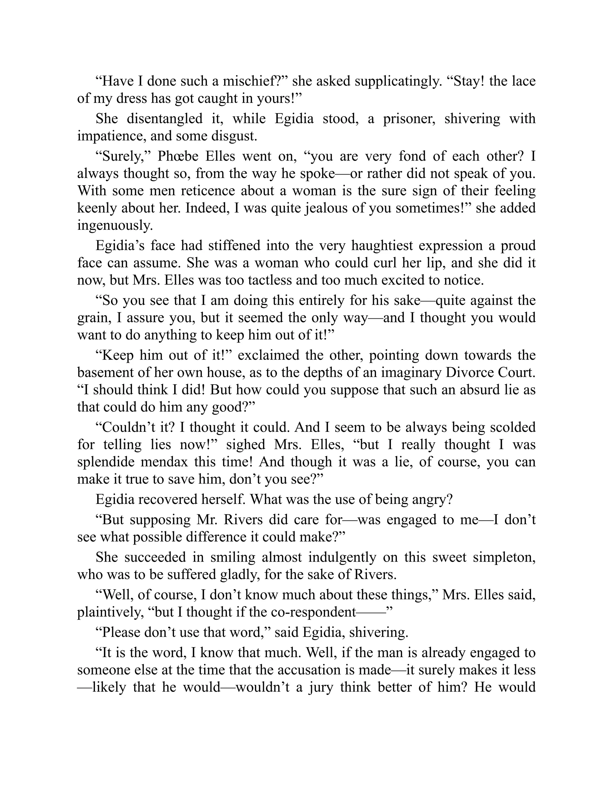 “Have I done such a mischief?” she asked supplicatingly. “Stay! the lace
of my dress has got caught in yours!”
She disentangled it, while Egidia stood, a prisoner, shivering with
impatience, and some disgust.
“Surely,” Phœbe Elles went on, “you are very fond of each other? I
always thought so, from the way he spoke—or rather did not speak of you.
With some men reticence about a woman is the sure sign of their feeling
keenly about her. Indeed, I was quite jealous of you sometimes!” she added
ingenuously.
Egidia’s face had stiffened into the very haughtiest expression a proud
face can assume. She was a woman who could curl her lip, and she did it
now, but Mrs. Elles was too tactless and too much excited to notice.
“So you see that I am doing this entirely for his sake—quite against the
grain, I assure you, but it seemed the only way—and I thought you would
want to do anything to keep him out of it!”
“Keep him out of it!” exclaimed the other, pointing down towards the
basement of her own house, as to the depths of an imaginary Divorce Court.
“I should think I did! But how could you suppose that such an absurd lie as
that could do him any good?”
“Couldn’t it? I thought it could. And I seem to be always being scolded
for telling lies now!” sighed Mrs. Elles, “but I really thought I was
splendide mendax this time! And though it was a lie, of course, you can
make it true to save him, don’t you see?”
Egidia recovered herself. What was the use of being angry?
“But supposing Mr. Rivers did care for—was engaged to me—I don’t
see what possible difference it could make?”
She succeeded in smiling almost indulgently on this sweet simpleton,
who was to be suffered gladly, for the sake of Rivers.
“Well, of course, I don’t know much about these things,” Mrs. Elles said,
plaintively, “but I thought if the co-respondent——”
“Please don’t use that word,” said Egidia, shivering.
“It is the word, I know that much. Well, if the man is already engaged to
someone else at the time that the accusation is made—it surely makes it less
—likely that he would—wouldn’t a jury think better of him? He would
 