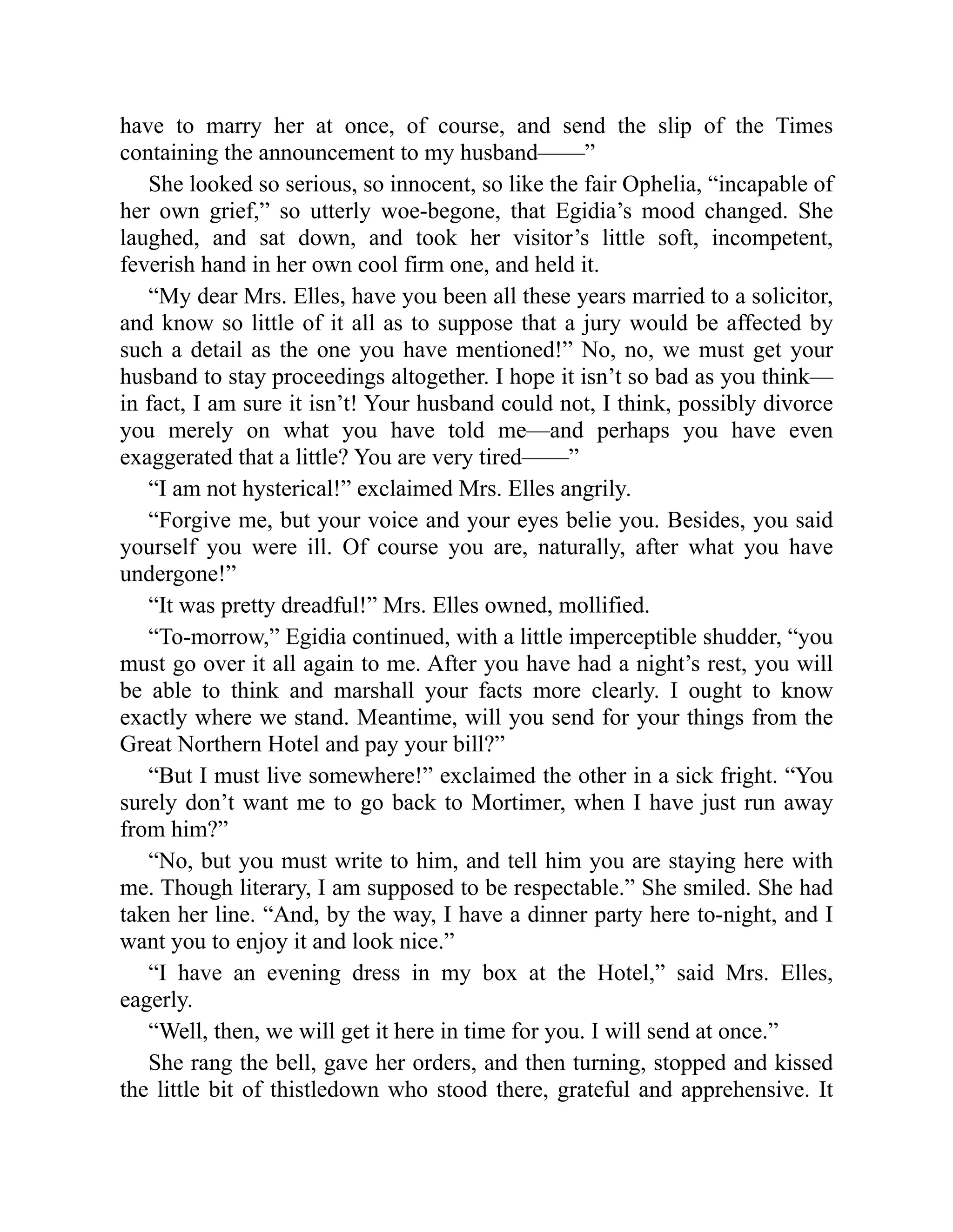 have to marry her at once, of course, and send the slip of the Times
containing the announcement to my husband——”
She looked so serious, so innocent, so like the fair Ophelia, “incapable of
her own grief,” so utterly woe-begone, that Egidia’s mood changed. She
laughed, and sat down, and took her visitor’s little soft, incompetent,
feverish hand in her own cool firm one, and held it.
“My dear Mrs. Elles, have you been all these years married to a solicitor,
and know so little of it all as to suppose that a jury would be affected by
such a detail as the one you have mentioned!” No, no, we must get your
husband to stay proceedings altogether. I hope it isn’t so bad as you think—
in fact, I am sure it isn’t! Your husband could not, I think, possibly divorce
you merely on what you have told me—and perhaps you have even
exaggerated that a little? You are very tired——”
“I am not hysterical!” exclaimed Mrs. Elles angrily.
“Forgive me, but your voice and your eyes belie you. Besides, you said
yourself you were ill. Of course you are, naturally, after what you have
undergone!”
“It was pretty dreadful!” Mrs. Elles owned, mollified.
“To-morrow,” Egidia continued, with a little imperceptible shudder, “you
must go over it all again to me. After you have had a night’s rest, you will
be able to think and marshall your facts more clearly. I ought to know
exactly where we stand. Meantime, will you send for your things from the
Great Northern Hotel and pay your bill?”
“But I must live somewhere!” exclaimed the other in a sick fright. “You
surely don’t want me to go back to Mortimer, when I have just run away
from him?”
“No, but you must write to him, and tell him you are staying here with
me. Though literary, I am supposed to be respectable.” She smiled. She had
taken her line. “And, by the way, I have a dinner party here to-night, and I
want you to enjoy it and look nice.”
“I have an evening dress in my box at the Hotel,” said Mrs. Elles,
eagerly.
“Well, then, we will get it here in time for you. I will send at once.”
She rang the bell, gave her orders, and then turning, stopped and kissed
the little bit of thistledown who stood there, grateful and apprehensive. It
 