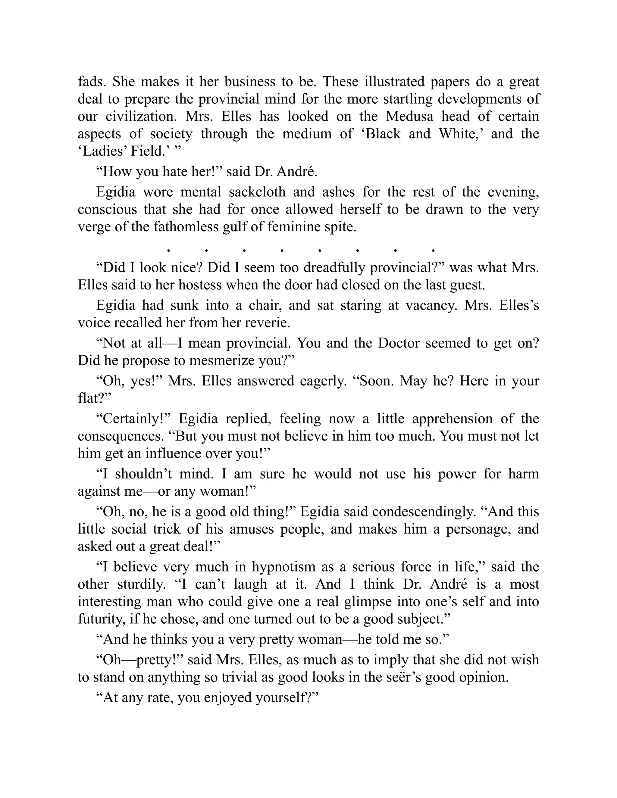 fads. She makes it her business to be. These illustrated papers do a great
deal to prepare the provincial mind for the more startling developments of
our civilization. Mrs. Elles has looked on the Medusa head of certain
aspects of society through the medium of ‘Black and White,’ and the
‘Ladies’ Field.’ ”
“How you hate her!” said Dr. André.
Egidia wore mental sackcloth and ashes for the rest of the evening,
conscious that she had for once allowed herself to be drawn to the very
verge of the fathomless gulf of feminine spite.
. . . . . . . .
“Did I look nice? Did I seem too dreadfully provincial?” was what Mrs.
Elles said to her hostess when the door had closed on the last guest.
Egidia had sunk into a chair, and sat staring at vacancy. Mrs. Elles’s
voice recalled her from her reverie.
“Not at all—I mean provincial. You and the Doctor seemed to get on?
Did he propose to mesmerize you?”
“Oh, yes!” Mrs. Elles answered eagerly. “Soon. May he? Here in your
flat?”
“Certainly!” Egidia replied, feeling now a little apprehension of the
consequences. “But you must not believe in him too much. You must not let
him get an influence over you!”
“I shouldn’t mind. I am sure he would not use his power for harm
against me—or any woman!”
“Oh, no, he is a good old thing!” Egidia said condescendingly. “And this
little social trick of his amuses people, and makes him a personage, and
asked out a great deal!”
“I believe very much in hypnotism as a serious force in life,” said the
other sturdily. “I can’t laugh at it. And I think Dr. André is a most
interesting man who could give one a real glimpse into one’s self and into
futurity, if he chose, and one turned out to be a good subject.”
“And he thinks you a very pretty woman—he told me so.”
“Oh—pretty!” said Mrs. Elles, as much as to imply that she did not wish
to stand on anything so trivial as good looks in the seër’s good opinion.
“At any rate, you enjoyed yourself?”
 
