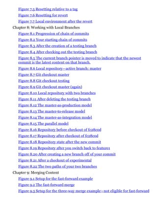 Figure 7.5 Resetting relative to a tag
Figure 7.6 Resetting for revert
Figure 7.7 Local environment after the revert
Chapter 8: Working with Local Branches
Figure 8.1 Progression of chain of commits
Figure 8.2 Your starting chain of commits
Figure 8.3 After the creation of a testing branch
Figure 8.4 After checking out the testing branch
Figure 8.5 The current branch pointer is moved to indicate that the newest
commit is the latest content on that branch.
Figure 8.6 Local repository—active branch: master
Figure 8.7 Git checkout master
Figure 8.8 Git checkout testing
Figure 8.9 Git checkout master (again)
Figure 8.10 Local repository with two branches
Figure 8.11 After deleting the testing branch
Figure 8.12 The master-as-production model
Figure 8.13 The master-to-release model
Figure 8.14 The master-as-integration model
Figure 8.15 The parallel model
Figure 8.16 Repository before checkout of fc28c0d
Figure 8.17 Repository after checkout of fc28c0d
Figure 8.18 Repository state after the new commit
Figure 8.19 Repository after you switch back to feature1
Figure 8.20 After creating a new branch off of your commit
Figure 8.21 After a checkout of experimental
Figure 8.22 The two paths of your two branches
Chapter 9: Merging Content
Figure 9.1 Setup for the fast-forward example
Figure 9.2 The fast-forward merge
Figure 9.3 Setup for the three-way merge example—not eligible for fast-forward
 