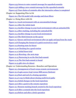 Figure 9.35 Screen to enter commit message for squashed commits
Figure 9.36 Adding a new commit message for the squashed commits
Figure 9.37 Your chains of commits after the interactive rebase is completed
Chapter 10: Supporting Files in Git
Figure 10.1 The Git model with smudge and clean filters
Chapter 11: Doing More with Git
Figure 11.1 Local environment with an uncommitted change
Figure 11.2 After the initial stash
Figure 11.3 Another change in your local environment with an untracked file
Figure 11.4 After stashing, including the untracked file
Figure 11.5 Another change in your local environment
Figure 11.6 The third element on the queue
Figure 11.7 Queue and local environment after an apply and pop from the stash
Figure 11.8 Changing the format of a patch received in e-mail
Figure 11.9 Starting state for bisect
Figure 11.10 Checking for a good version
Figure 11.11 Initial bisect trial
Figure 11.12 Bisecting—the next steps
Figure 11.13 Narrowing in on the first bad commit
Figure 11.14 The first bad commit is found
Figure 11.15 gitk view of a bisect
Chapter 12: Understanding Remotes—Branches and Operations
Figure 12.1 Arrangement of local versus remote environments
Figure 12.2 Login access (top) versus SSH access (bottom)
Figure 12.3 Start and end of a cloning operation
Figure 12.4 A way to think about cloning multi-level paths
Figure 12.5 Initial changes in the local repository
Figure 12.6 After a push to the remote repository
Figure 12.7 Remote tracking branch created in the local repository
Figure 12.8 After a commit into the local repository
Figure 12.9 Before and after a fetch operation
 