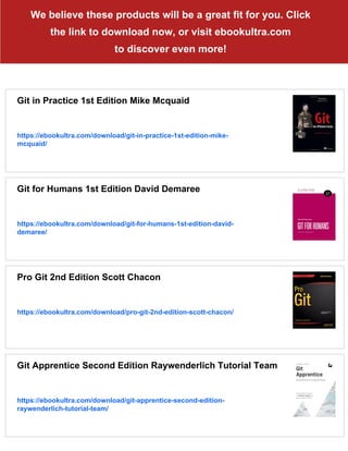 We believe these products will be a great fit for you. Click
the link to download now, or visit ebookultra.com
to discover even more!
Git in Practice 1st Edition Mike Mcquaid
https://ebookultra.com/download/git-in-practice-1st-edition-mike-
mcquaid/
Git for Humans 1st Edition David Demaree
https://ebookultra.com/download/git-for-humans-1st-edition-david-
demaree/
Pro Git 2nd Edition Scott Chacon
https://ebookultra.com/download/pro-git-2nd-edition-scott-chacon/
Git Apprentice Second Edition Raywenderlich Tutorial Team
https://ebookultra.com/download/git-apprentice-second-edition-
raywenderlich-tutorial-team/
 