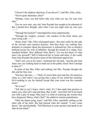 “I haven’t the slightest objection, if you haven’t,” said Mrs. Elles, airily.
“You’re quite shameless, then?”
“Perhaps, Aunt, you had better take care what you say, for your own
sake.”
“For my own sake, says she! Jane Poynder has nought to be ashamed of.
But I should have thought, after what I saw last night with my own eyes
——”
“Through the keyhole?” interrupted her niece impertinently.
“Through the window, woman!—the window of the hotel where you
were living with——”
“Hush, Aunt,” Mrs. Elles interrupted again—this time really for the sake
of the servants and common decency. And then there was nothing fine,
dramatic or romantic about this discussion; it sickened her. Not so should a
husband accuse his wife of infidelity: through the mouth of a vulgar, foul-
mouthed beldam. How different from Hero’s “Let me but know of what
man I am accused”! Still it behooved her to listen and learn, if she could,
from Aunt Poynder the precise terms of the indictment against her.
“And I saw you in his arms,” continued the old lady, “and the girl Jane
Anne saw you walking hand in hand out in the public street! Don’t attempt
to deny it!”
In point of fact Mrs. Elles said nothing, but Mrs. Poynder thought she
did, and her fury rose.
“You have the face——! Well, it’s more than your man has. He turned as
white as a leaf when I was giving him a piece of my mind this morning.
He’d nothing to say for himself except that your room was the common
room.”
“So it was!”
“Tell that to me! I know what’s what. It’s I that made him promise to
marry you, when all’s said and done. But, Lord!—trust him! He’ll not touch
you with a pair of tongs! Men aren’t so fond of marrying the women they
have disgraced. Mercy, what’s that?” she added in extreme perturbation.
“Only the dinner gong, Aunt,” said Mrs. Elles, spitefully smiling on the
other side of the door. She had learned what she wanted. “I can’t come
down,” she said decidedly. “Tell Mortimer to come up here and speak to me
after he has dined.”
 
