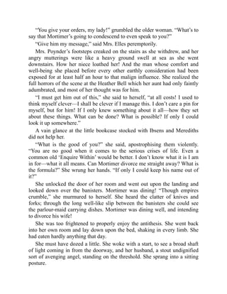 “You give your orders, my lady!” grumbled the older woman. “What’s to
say that Mortimer’s going to condescend to even speak to you?”
“Give him my message,” said Mrs. Elles peremptorily.
Mrs. Poynder’s footsteps creaked on the stairs as she withdrew, and her
angry mutterings were like a heavy ground swell at sea as she went
downstairs. How her niece loathed her! And the man whose comfort and
well-being she placed before every other earthly consideration had been
exposed for at least half an hour to that malign influence. She realized the
full horrors of the scene at the Heather Bell which her aunt had only faintly
adumbrated, and most of her thought was for him.
“I must get him out of this,” she said to herself, “at all costs! I used to
think myself clever—I shall be clever if I manage this. I don’t care a pin for
myself, but for him! If I only knew something about it all—how they set
about these things. What can be done? What is possible? If only I could
look it up somewhere.”
A vain glance at the little bookcase stocked with Ibsens and Merediths
did not help her.
“What is the good of you?” she said, apostrophising them violently.
“You are no good when it comes to the serious crises of life. Even a
common old ‘Enquire Within’ would be better. I don’t know what it is I am
in for—what it all means. Can Mortimer divorce me straight away? What is
the formula?” She wrung her hands. “If only I could keep his name out of
it?”
She unlocked the door of her room and went out upon the landing and
looked down over the banisters. Mortimer was dining! “Though empires
crumble,” she murmured to herself. She heard the clatter of knives and
forks; through the long well-like slip between the banisters she could see
the parlour-maid carrying dishes. Mortimer was dining well, and intending
to divorce his wife!
She was too frightened to properly enjoy the antithesis. She went back
into her own room and lay down upon the bed, shaking in every limb. She
had eaten hardly anything that day.
She must have dozed a little. She woke with a start, to see a broad shaft
of light coming in from the doorway, and her husband, a stout undignified
sort of avenging angel, standing on the threshold. She sprang into a sitting
posture.
 
