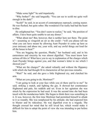 “Make some light!” he said impatiently.
“Why bother?” she said languidly. “You can see to scold me quite well
enough in the dark!”
“Scold!” he said, in an accent of contemptuous reproach, coming nearer.
He was flushed, but quite sober. She wondered if he really had had the heart
to dine.
He enlightened her. “You don’t seem to realize,” he said, “the position of
affairs. I have been quite unable to eat any dinner.”
“What about me? But, however, that is neither here nor there. The point
is”—assuming as viragoish an air as she could—“will you please tell me
what you can have meant by allowing Aunt Poynder to come up here as
your emissary and abuse me, your wife, and say awful things out loud for
all the house to hear?”
“You are begging the question, Phœbe,” her husband said, and in his
earnestness and sincerity he was almost dignified. “You must know how
serious all this is! What have you to say in explanation of the charges which
Aunt Poynder brings against you, and that woman’s letter to me which I
showed you?”
“What are the charges?” she asked valiantly and without the flippancy
with which she had thought fit to characterize all her previous remarks.
“Wait!” he said, and she gave a little frightened cry, and clutched his
arm.
“What are you going to do, Mortimer?”
“I am going to look at your face while you sit there and lie to me!” he
said, striking a match, and lighting the gas. It showed her countenance
frightened and pale, his reddish and set. Even in her agitation she was
struck by the expression he had used. It was the second time she had been
taxed with the mendacious habit. She began to think there was something in
it. It was, however, the first time Mortimer had permitted himself to allude
to it so roundly. She was nonplussed by his attitude; she had expected him
to bluster and be ridiculous. He was dignified even to a tragedy. The
thought crossed her mind that he still loved her, which would make it
difficult for him to adopt the point of view she was intending to put before
him.
 