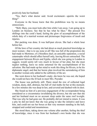 positively hate her husband.
“Yes, that’s what doctor said. Avoid excitement—sperrits the worst
thing!”
Everyone in the house knew that this prohibition was by no means
unnecessary.
“Well, Mary, you must look after him while I am away. I am going up to
London on business. See that he has what he likes.” She pressed five
shillings into the cook’s hand, feeling the glow of accomplishment of the
whole duty of a married woman and picturesque forgiveness of insult and
injuries.
Her packing was done. It was half-past eleven. She had a whole hour
before her.
Of the laws of her country she had about as much practical knowledge as
most women—that is to say none at all! She was full of the proposition she
had made to Mortimer, of a bloodless duel, an amicable separation, a social
catastrophe which should affect herself only, leaving Rivers untouched. The
engagement between Rivers and Egidia, which she was going to London to
suggest, would surely tell very much in favour of her plan, but she must
neglect nothing, leave no stone unturned for the accomplishment of his
salvation. She had made up her mind to work this thing for Rivers, to be his
diplomatic angel, and that her heroic plan involved the surrendering of him
to another woman only added to the sublimity of the act.
She went down to her husband’s study; she knew he was out; she hoped
she would not have the ill luck to meet Mrs. Poynder.
The house was perfectly still. There stood the row of collected legal
wisdom, dusty, dull, abstruse, but full of vital truths for her at this moment.
In a few minutes she was deep in law, and covered and daubed with its dust.
She found no hint of a previous engagement of the co-respondent being
considered as a circumstance invalidating the divorce, but she saw that she
and her husband must on no account sleep under the same roof to-night.
That was why he had gone out. He probably did not intend to return. It was
a pity he did not know that she was going to take the initiative and leave
him, and could not see her boxes at that very moment standing in the hall,
strapped and corded and mountainous.
She stood there, taking down one volume after another, feeling the thief
of knowledge, since it was from her husband’s own books that she was
 