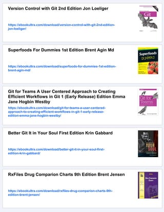 Version Control with Git 2nd Edition Jon Loeliger
https://ebookultra.com/download/version-control-with-git-2nd-edition-
jon-loeliger/
Superfoods For Dummies 1st Edition Brent Agin Md
https://ebookultra.com/download/superfoods-for-dummies-1st-edition-
brent-agin-md/
Git for Teams A User Centered Approach to Creating
Efficient Workflows in Git 1 (Early Release) Edition Emma
Jane Hogbin Westby
https://ebookultra.com/download/git-for-teams-a-user-centered-
approach-to-creating-efficient-workflows-in-git-1-early-release-
edition-emma-jane-hogbin-westby/
Better Git It in Your Soul First Edition Krin Gabbard
https://ebookultra.com/download/better-git-it-in-your-soul-first-
edition-krin-gabbard/
RxFiles Drug Comparion Charts 9th Edition Brent Jensen
https://ebookultra.com/download/rxfiles-drug-comparion-charts-9th-
edition-brent-jensen/
 