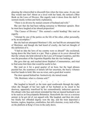 gleaning the wherewithal to discomfit him when the time came. At any rate
they would start fair! About on a level with her hand, she noticed a Blue
Book on the Laws of Divorce. She eagerly took it down from the shelf. It
seemed clearly written and fairly explanatory.
“There is no divorce by mutual consent of husband and wife.”
She saw that she had been talking nonsense to Mortimer upstairs. How
he must have laughed at her absurd proposition!
“The Causes of Divorce.” This seemed a useful heading! She read on
eagerly.
“Attempt by one of the parties on the life of the other, either personally,
or by an accomplice.”
But she had not attempted Mortimer’s life, nor had Rivers attempted that
of Mortimer, and though she had heard of cruelty, she had not thought of
this definition of it.
“I had no idea the laws of my country were so absurd!” she exclaimed,
laying down the blue book in a pet. Then a glance at its cover showed her
that the volume she held referred to the Laws of Foreign Countries, and this
was the procedure of the Argentine Republic that she was looking at!
She gave that up, and reached down Stephen’s Commentaries, and tried
to find some hint there that would be useful to her.
She read on it for a good quarter of an hour, but the legal phrases
puzzled her, the scantiness of details left her uncertain, the heavy volumes
tired her hands to hold. She was no wiser, and a good deal wearier.
The door opened behind her. Instinctively she turned round.
“Oh, Mortimer, what is a femme sole?”
. . . . . . . .
She laughed to herself, as the train sped southwards through the night,
when she thought of her last sight of her husband as he stood in the
doorway, apparently transfixed by her extraordinarily indiscreet question.
His abrupt volte face and retreat reminded her that an injured husband is not
to be used as an Encyclopædia Britannica. Henceforth she was as a noxious
animal, to be got rid of, not argued with. She laughed, and then she cried,
but finally her offended dignity won the day, and the train deposited a
heroine, rugless, hopeless, comfortless, but still a heroine, every inch of her,
on the platform at King’s Cross in the early dawn.
 