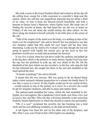 She took a room at the Great Northern Hotel and waited in all the day till
the calling hour, except for a little excursion to a jeweller’s shop near the
station, where she sold her one magnificent diamond ring for about a third
of its value. At four o’clock she dressed herself beautifully and took a
hansom to Queen Anne’s Mansions, where Egidia lived. She made sure of
finding the novelist at home; she had heard her say she was at home on
Fridays; if she was not alone she would outstay the other callers. As she
drove along she looked at herself critically in the little glass in the corner of
the cab.
“Talk of the empire of the mind over the body, it is nothing to that of the
mind over the complexion!” she said to herself, but was pleased to see that
two sleepless nights had only made her eyes larger and her face more
interesting. Looks are the sinews of a woman’s war and, though she was not
going to quarrel with Egidia but merely give up her lover to her, her
prettiness would serve to mark and accentuate her heroism.
It was five o’clock when her cab drove under the archway and pulled up
at the big door which is the portal to so many homes. Egidia lived very near
the top, but she preferred to walk up, she was afraid of the lift. On the
threshold of the door which was the novelist’s, as the boy who rang the bell
for her informed her, she caught her dress in the mat and stumbled as the
maid opened the door.
“It means something!” she said to herself.
It meant that she was nervous. She was going to do an absurd thing;
make a most curiously intimate proposition to a woman she hardly knew! It
was like a scene in a novel. If only Egidia would not be too matter-of-fact,
—would consent to stay in the picture, as it were! As a novelist she would
be apt for irregular situations, and able to enjoy and employ them.
The parlour-maid mumbled her name, which she had mumbled to her.
Egidia, in a red teagown, like a handsome velvet moth, rose from a low seat
to receive her, and Mrs. Elles felt like a frivolous butterfly in the somewhat
freakish, bizarre habiliments in which she elected to express her personality.
“Oh, it is you!” exclaimed the novelist, her lips breaking into a kind
smile and her eyes diffusing cordiality, as she held out both hands.
A tall figure rose from his seat on the other side of the fireplace, and
Mrs. Elles’s eyes were fixed on him while Egidia was speaking.
 