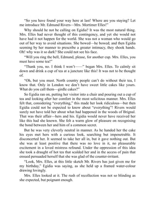 “So you have found your way here at last! Where are you staying? Let
me introduce Mr. Edmund Rivers—Mrs. Mortimer Elles!”
Why should he not be calling on Egidia? It was the most natural thing.
Mrs. Elles had never thought of this contingency, and yet she would not
have had it not happen for the world. She was not a woman who would go
out of her way to avoid situations. She bowed—he bowed; and then Egidia
seeming by her manner to prescribe a greater intimacy, they shook hands.
Oh! why was it so dark? She could not see his face.
“Will you ring the bell, Edmund, please, for another cup. Mrs. Elles, you
must have some tea!”
“Thank you, no. I think I won’t——” began Mrs. Elles. To calmly sit
down and drink a cup of tea at a juncture like this! It was not to be thought
of.
“Oh, but you must. North country people can’t do without their tea, I
know that. Only in London we don’t have sweet little cakes like yours.
What do you call them—girdle cakes?”
So Egidia ran on, putting her visitor into a chair and pouring out a cup of
tea and looking after her comfort in the most solicitous manner. Mrs. Elles
felt that, considering “everything,” this made her look ridiculous—but then
Egidia could not be expected to know about “everything”! Rivers would
surely not have told her about what had happened in the woods of Brignal.
That was their affair—hers and his. Egidia would never have received her
like this had she known. She felt a warm glow of pleasure on recognising
the bond between her and him of a common secret.
But he was very cleverly neutral in manner. As he handed her the cake
his eyes met hers with a curious look, searching but impenetrable. It
disconcerted her. It seemed to take her all in, but it gave nothing out. But
she was at least positive that there was no love in it, no pleasurable
excitement in a loved mistress refound. Under the oppression of this idea
she took a draught of hot tea that scalded her and in the access of pain that
ensued persuaded herself that she was glad of the counter-irritant.
“Look, Mrs. Elles, at this little sketch Mr. Rivers has just given me for
my birthday,” Egidia was saying, as she held up a framed water-colour
drawing lovingly.
Mrs. Elles looked at it. The rush of recollection was not so blinding as
she expected, but poignant enough.
 
