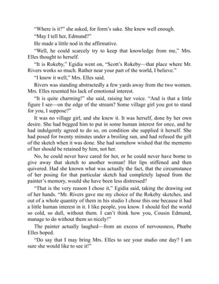 “Where is it?” she asked, for form’s sake. She knew well enough.
“May I tell her, Edmund?”
He made a little nod in the affirmative.
“Well, he could scarcely try to keep that knowledge from me,” Mrs.
Elles thought to herself.
“It is Rokeby,” Egidia went on, “Scott’s Rokeby—that place where Mr.
Rivers works so much. Rather near your part of the world, I believe.”
“I know it well,” Mrs. Elles said.
Rivers was standing abstractedly a few yards away from the two women.
Mrs. Elles resented his lack of emotional interest.
“It is quite charming!” she said, raising her voice. “And is that a little
figure I see—on the edge of the stream? Some village girl you got to stand
for you, I suppose?”
It was no village girl, and she knew it. It was herself, done by her own
desire. She had begged him to put in some human interest for once, and he
had indulgently agreed to do so, on condition she supplied it herself. She
had posed for twenty minutes under a broiling sun, and had refused the gift
of the sketch when it was done. She had somehow wished that the memento
of her should be retained by him, not her.
No, he could never have cared for her, or he could never have borne to
give away that sketch to another woman! Her lips stiffened and then
quivered. Had she known what was actually the fact, that the circumstance
of her posing for that particular sketch had completely lapsed from the
painter’s memory, would she have been less distressed?
“That is the very reason I chose it,” Egidia said, taking the drawing out
of her hands. “Mr. Rivers gave me my choice of the Rokeby sketches, and
out of a whole quantity of them in his studio I chose this one because it had
a little human interest in it. I like people, you know. I should feel the world
so cold, so dull, without them. I can’t think how you, Cousin Edmund,
manage to do without them so nicely!”
The painter actually laughed—from an excess of nervousness, Phœbe
Elles hoped.
“Do say that I may bring Mrs. Elles to see your studio one day? I am
sure she would like to see it!”
 