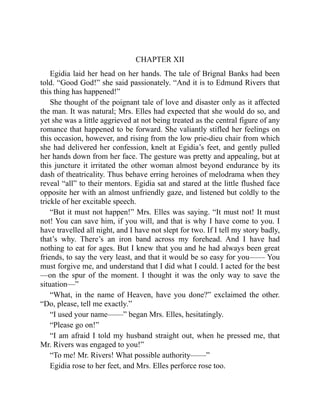 CHAPTER XII
Egidia laid her head on her hands. The tale of Brignal Banks had been
told. “Good God!” she said passionately. “And it is to Edmund Rivers that
this thing has happened!”
She thought of the poignant tale of love and disaster only as it affected
the man. It was natural; Mrs. Elles had expected that she would do so, and
yet she was a little aggrieved at not being treated as the central figure of any
romance that happened to be forward. She valiantly stifled her feelings on
this occasion, however, and rising from the low prie-dieu chair from which
she had delivered her confession, knelt at Egidia’s feet, and gently pulled
her hands down from her face. The gesture was pretty and appealing, but at
this juncture it irritated the other woman almost beyond endurance by its
dash of theatricality. Thus behave erring heroines of melodrama when they
reveal “all” to their mentors. Egidia sat and stared at the little flushed face
opposite her with an almost unfriendly gaze, and listened but coldly to the
trickle of her excitable speech.
“But it must not happen!” Mrs. Elles was saying. “It must not! It must
not! You can save him, if you will, and that is why I have come to you. I
have travelled all night, and I have not slept for two. If I tell my story badly,
that’s why. There’s an iron band across my forehead. And I have had
nothing to eat for ages. But I knew that you and he had always been great
friends, to say the very least, and that it would be so easy for you—— You
must forgive me, and understand that I did what I could. I acted for the best
—on the spur of the moment. I thought it was the only way to save the
situation—”
“What, in the name of Heaven, have you done?” exclaimed the other.
“Do, please, tell me exactly.”
“I used your name——” began Mrs. Elles, hesitatingly.
“Please go on!”
“I am afraid I told my husband straight out, when he pressed me, that
Mr. Rivers was engaged to you!”
“To me! Mr. Rivers! What possible authority——”
Egidia rose to her feet, and Mrs. Elles perforce rose too.
 