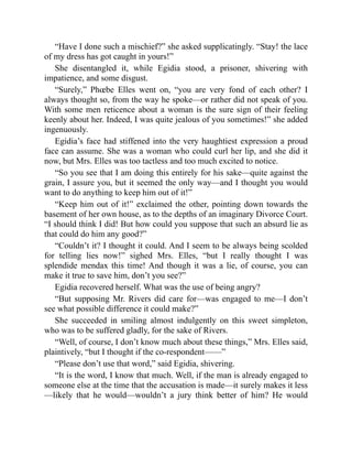 “Have I done such a mischief?” she asked supplicatingly. “Stay! the lace
of my dress has got caught in yours!”
She disentangled it, while Egidia stood, a prisoner, shivering with
impatience, and some disgust.
“Surely,” Phœbe Elles went on, “you are very fond of each other? I
always thought so, from the way he spoke—or rather did not speak of you.
With some men reticence about a woman is the sure sign of their feeling
keenly about her. Indeed, I was quite jealous of you sometimes!” she added
ingenuously.
Egidia’s face had stiffened into the very haughtiest expression a proud
face can assume. She was a woman who could curl her lip, and she did it
now, but Mrs. Elles was too tactless and too much excited to notice.
“So you see that I am doing this entirely for his sake—quite against the
grain, I assure you, but it seemed the only way—and I thought you would
want to do anything to keep him out of it!”
“Keep him out of it!” exclaimed the other, pointing down towards the
basement of her own house, as to the depths of an imaginary Divorce Court.
“I should think I did! But how could you suppose that such an absurd lie as
that could do him any good?”
“Couldn’t it? I thought it could. And I seem to be always being scolded
for telling lies now!” sighed Mrs. Elles, “but I really thought I was
splendide mendax this time! And though it was a lie, of course, you can
make it true to save him, don’t you see?”
Egidia recovered herself. What was the use of being angry?
“But supposing Mr. Rivers did care for—was engaged to me—I don’t
see what possible difference it could make?”
She succeeded in smiling almost indulgently on this sweet simpleton,
who was to be suffered gladly, for the sake of Rivers.
“Well, of course, I don’t know much about these things,” Mrs. Elles said,
plaintively, “but I thought if the co-respondent——”
“Please don’t use that word,” said Egidia, shivering.
“It is the word, I know that much. Well, if the man is already engaged to
someone else at the time that the accusation is made—it surely makes it less
—likely that he would—wouldn’t a jury think better of him? He would
 